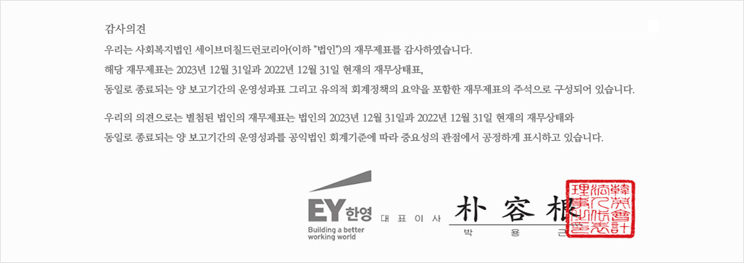 우리는 사회복지법인 세이브더칠드런코리아(이하 “법인”)의 재무제표를 감사하였습니다. 해당 재무제표는 2023년 12월 31일 현재의 재무상태표, 동일로 종료되는 보고기간의 운영성과표 그리고 유의적 회계정책의 요약을 포함한 재무제표의 주석으로 구성되어 있습니다.우리의 의견으로는 별첨된 법인의 재무제표는 법인의 2023년 12월 31일 현재의 재무상태와 동일로 종료되는 보고기간의 운영성과를 공익법인회계기준에 따라 중요성의 관점에서 공정하게 표시하고 있습니다.
