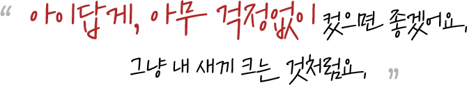 아이답게, 아무 걱정없이 컸으면 좋겠어요. 그냥 내 새끼 크는 것처럼요.