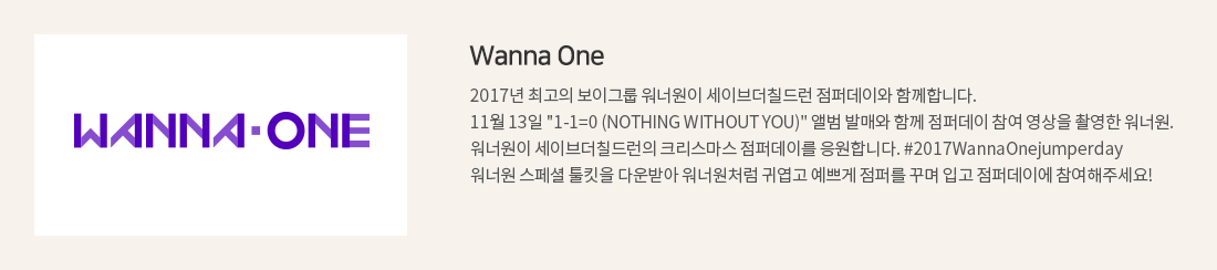 Wanna One. 2017년 최고의 보이그룹 워너원이 세이브더칠드런 점퍼데이와 함께합니다. 11월 13일 '1-1=0 (NOTHING WITHOUT YOU)' 앨범 발매와 함께 점퍼데이 참여 영상을 촬영한 워너원. 워너원이 세이브더칠드런의 크리스마스 점퍼데이를 응원합니다. #2017WannaOnejumperday 워너원 스페셜 툴킷을 다운받아 워너원처럼 귀엽고 예쁘게 점퍼를 꾸며 입고 점퍼데이에 참여해주세요!