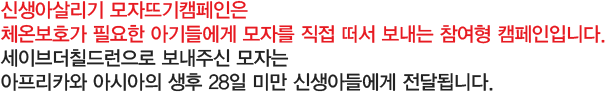 신생아살리기 모자뜨기캠페인은 체온보호가 필요한 아기들에게 모자를 직접 떠서 보내는 참여형 캠페인입니다. 세이브더칠드런으로 보내주신 모자는 아프리카와 아시아의 생후 28일 미만 신생아들에게 전달됩니다.