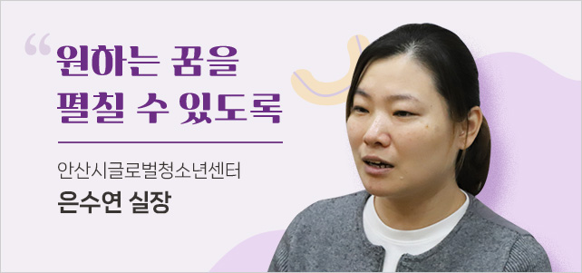 원하는 꿈을 펼칠 수 있도록. 안산시글로벌청소년센터 은수연 실장