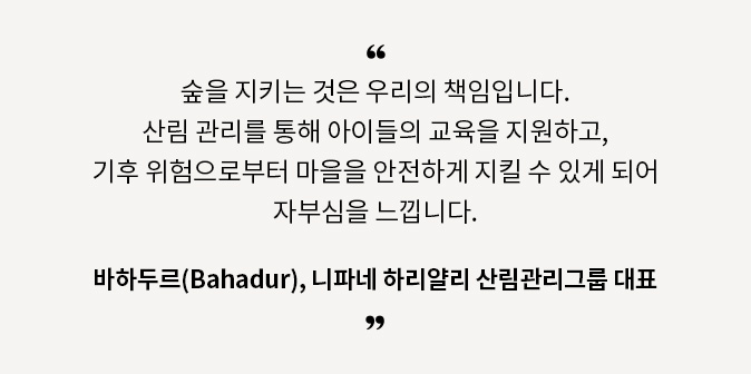 숲을 지키는 것은 우리의 책임입니다. 산림 관리를 통해 아이들의 교육을 지원하고, 기후 위험으로부터 마을을 안전하게 지킬 수 있게 되어 자부심을 느낍니다. - 바하두르, 니파네 하리얄리 산림관리그룹 대표