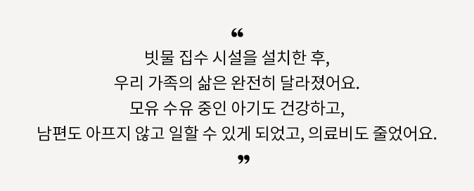 빗물 집수 시설을 설치한 후, 우리 가족의 삶은 완전히 달라졌어요. 모유 수유 중인 아기도 건강하고, 남편도 아프지 않고 일할 수 있게 되었고, 의료비도 줄었어요.
