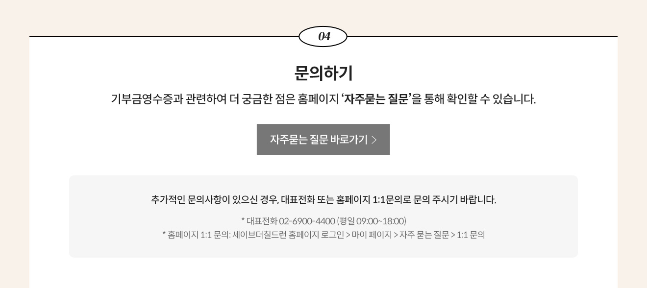4. 문의하기 - 기부금영수증과 관련하여 더 궁금한 점은 홈페이지 &lsquo;자주묻는 질문&rsquo;을 통해 확인할 수 있습니다. 추가적인 문의사항이 있으신 경우, 대표전화 또는 홈페이지 1:1문의로 문의 주시기 바랍니다. * 대표전화 02-6900-4400 (평일 09:00~18:00) * 홈페이지 1:1 문의: 세이브더칠드런 홈페이지 로그인 > 마이 페이지 > 자주 묻는 질문 > 1:1 문의