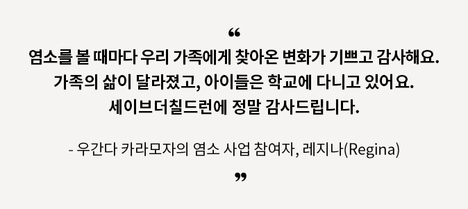 염소를 볼 때마다 우리 가족에게 찾아온 변화가 기쁘고 감사해요. 가족의 삶이 달라졌고, 아이들은 학교에 다니고 있어요. 세이브더칠드런에 정말 감사드립니다. 우간다 카라모자의 염소 사업 참여자, 레지나(Regina)