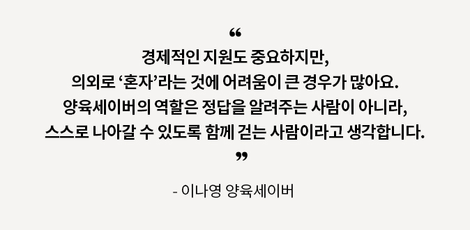 경제적인 지원도 중요하지만, 의외로 ‘혼자’라는 것에 어려움이 큰 경우가 많아요. 양육세이버의 역할은 정답을 알려주는 사람이 아니라, 스스로 나아갈 수 있도록 함께 걷는 사람이라고 생각합니다. - 이나영 양육세이버