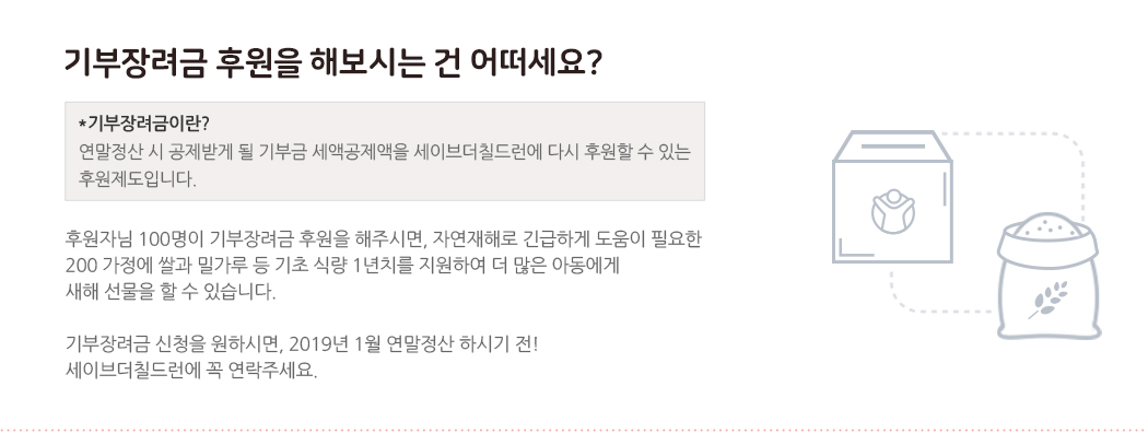 기부금장려금 후원을 해보시는 건 어떠세요? *기부금장려금이란? 연말정산 시 공제받게 될 기부금 세액공제액을 세이브더칠드런에 다시 후원할 수 있는 후원제도입니다. 후원자님 100명이 기부장려금 후원을 해주시면, 자연재해로 긴급하게 도움이 필요한 200 가정에 쌀과 밀가루 등 기초 식량 1년치를 지원하여 더 많은 아동에게 새해 선물을 할 수 있습니다. 기부장려금 신청을 원하시면, 2019년 1월 연말정산 하시기 전! 세이브더칠드런에 꼭 연락주세요.