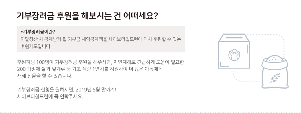 기부금장려금 후원을 해보시는 건 어떠세요? *기부금장려금이란? 연말정산 시 공제받게 될 기부금 세액공제액을 세이브더칠드런에 다시 후원할 수 있는 후원제도입니다. 후원자님 100명이 기부장려금 후원을 해주시면, 자연재해로 긴급하게 도움이 필요한 200 가정에 쌀과 밀가루 등 기초 식량 1년치를 지원하여 더 많은 아동에게 새해 선물을 할 수 있습니다. 기부장려금 신청을 원하시면, 2019년 1월 연말정산 하시기 전! 세이브더칠드런에 꼭 연락주세요.