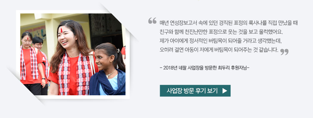 매년 연성장보고서 속에 있던 경직된 표정의 룩사나를 직접 만났을 때 친구와 함께 천진난만한 표정으로 웃는 것을 보고 울컥했어요. 제가 아이에게 정서적인 버팀목이 되어줄 거라고 생각했는데, 오히려 결연 아동이 저에게 버팀목이 되어주는 것 같습니다. - 2018년 네팔 사업장을 방문한 최두리 후원자님- 