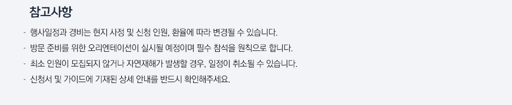 참고사항. 행사일정과 경비는 현지 사정 및 신청 인원, 환율에 따라 변경될 수 있습니다. 방문 준비를 위한 오리엔테이션이 실시될 예정이며 필수 참석을 원칙으로 합니다. 최소 인원이 모집되지 않거나 자연재해가 발생할 경우, 일정이 취소될 수 있습니다. 신청서 및 가이드에 기재된 상세 안내를 반드시 확인해주세요.