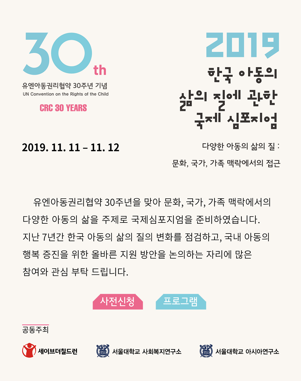 유엔아동권리협약 30주년 기념 2019 한국 아동의 삶의 질에 관한 국제 심포지엄. 다양한 아동의 삶의 질 : 문화, 국가, 가족 맥락에서의 접근. 2019/11/11 - 11/12 유엔아동권리협약 30주년을 맞아 문화, 국가, 가족 맥락에서의 다양한 아동의 삶을 주제로 국제심포지엄을 준비하였습니다. 지난 7년간 한국 아동의 삶의 질의 변화를 점검하고, 국내 아동의 행복 증진을 위한 올바른 지원 방안을 논의하는 자리에 많은 참여와 관심 부탁드립니다. 공동주최 세이브더칠드런, 서울대학교 사회복지연구소, 서울대학교 아시아연구소 