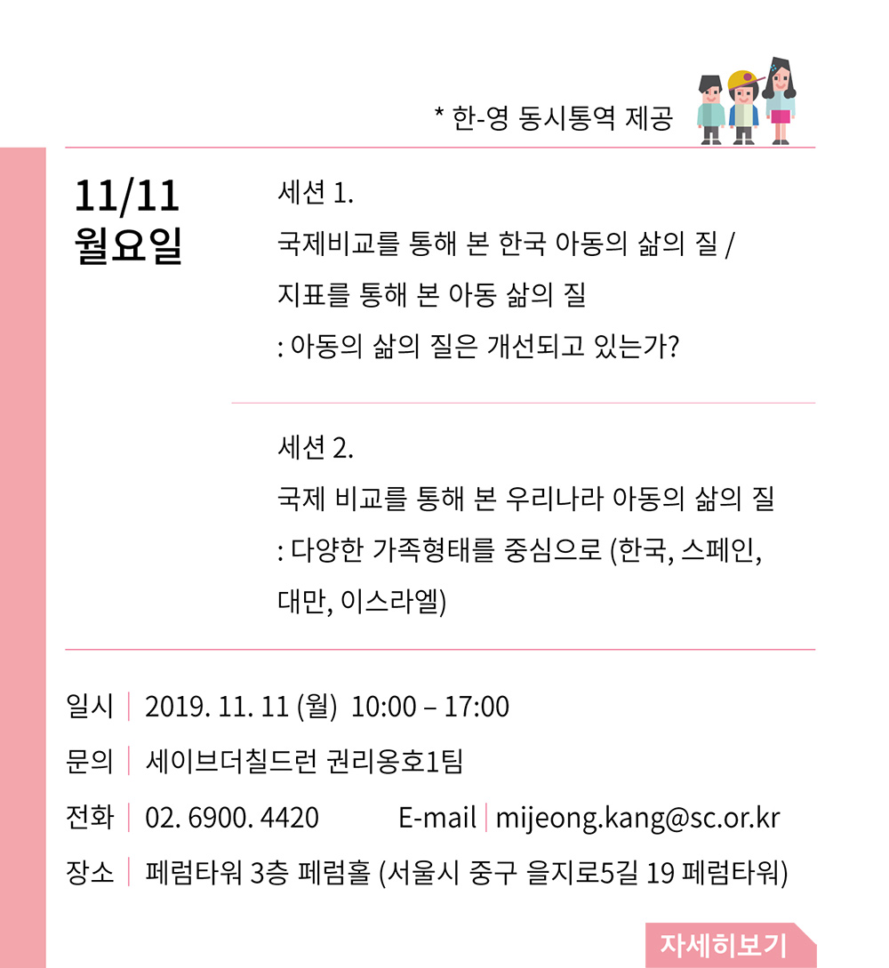 11/11 월요일. *한-영 동시통역 제공. 세션1 국제비교를 통해 본 한국 아동의 삶의 질 / 지표를 통해 본 아동 삶의 질 : 아동의 삶의 질은 개선되고 있는가? 세션2 국제 비교를 통해 본 우리나라 아동의 삶의 질 : 다양한 가족형태를 중심으로 (한국, 스페인, 대만, 이스라엘). 일시 : 2019/11/11(월) 10:00 - 17:00, 문의 : 세이브더칠드런 권리옹호1팀, 전화 : 02-6900-4420, E-mail : mijeong.kang@sc.or.kr, 장소 : 페럼타워 3층 페럼홀(서울시 중구 을지로5길 19 페럼타워)