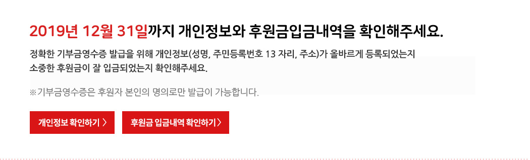 2019년 12월 31일까지 개인정보와 후원금입금내역을 확인해주세요. 정확한 기부금영수증 발급을 위해 개인정보(성명, 주민등록번호 13 자리, 주소)가 올바르게 등록되었는지 소중한 후원금이 잘 입금되었는지 확인해주세요. ※기부금영수증은 후원자 본인의 명의로만 발급이 가능합니다.