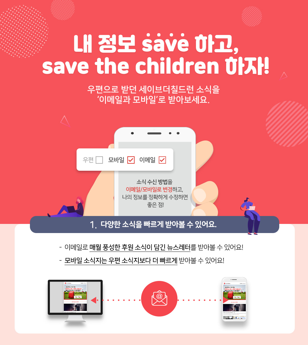 내 정보 save 하고, save the children 하자! 우편으로 받던 세이브더칠드런 소식을 ‘이메일과 모바일’로 받아보세요. 1. 다양한 소식을 빠르게 받아볼 수 있어요. - 이메일로 매월 풍성한 후원 소식이 담긴 뉴스레터를 받아볼 수 있어요! - 모바일 소식지는 우편 소식지보다 더 빠르게 받아볼 수 있어요!