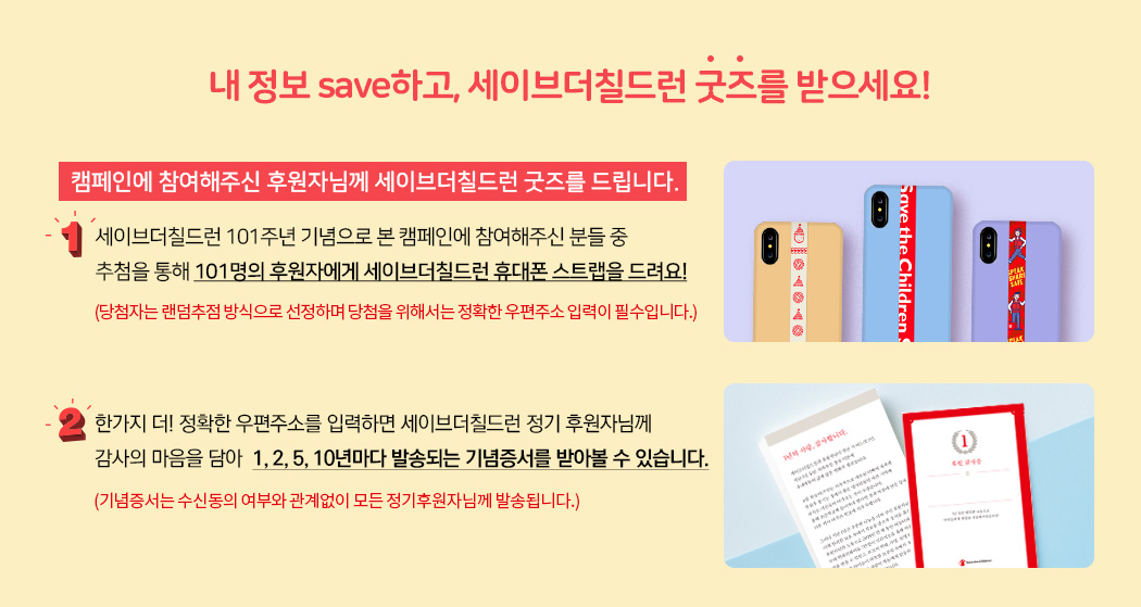 내 정보 save하고, 세이브더칠드런 굿즈를 받으세요! 캠페인에 참여해주신 후원자님께 세이브더칠드런 굿즈를 드립니다. 1. 세이브더칠드런 101주년 기념으로 본 캠페인에 참여해주신 분들 중 추첨을 통해 101명의 후원자에게 세이브더칠드런 휴대폰 스트랩을 드려요! (당첨자는 랜덤추점 방식으로 선정하며 당첨을 위해서는 정확한 우편주소 입력이 필수입니다.) / 2. 한가지 더! 정확한 우편주소를 입력하면 세이브더칠드런 정기 후원자님께 감사의 마음을 담아  1, 2, 5, 10년마다 발송되는 기념증서를 받아볼 수 있습니다. (기념증서는 수신동의 여부와 관계없이 모든 정기후원자님께 발송됩니다.)