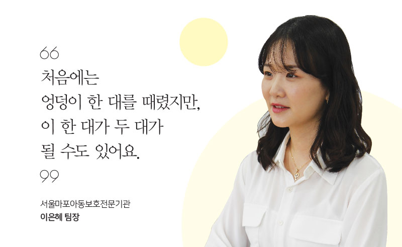 처음에는 엉덩이 한 대를 때렸지만, 이 한 대가 두 대가 될 수도 있어요. 서울마포아동보호전문기관 이은혜 팀장 처음에는 엉덩이 한 대를 때렸지만, 이 한 대가 두 대가 될 수도 있어요. 서울마포아동보호전문기관 이은혜 팀장