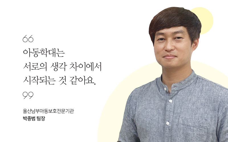 아동학대는 서로의 생각 차이에서 시작되는 것 같아요. 울산남부아동보호전문기관 박종범 팀장 아동학대는 서로의 생각 차이에서 시작되는 것 같아요. 울산남부아동보호전문기관 박종범 팀장