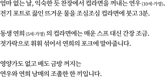 엄마 없는 날, 익숙한 듯 찬장에서 컵라면을 꺼내는 연우 (10세·가명). 전기 포트로 끓인 뜨거운 물을 조심조심 컵라면에 붓고 3분. 동생 연희 (5세·가명) 의 컵라면에는 매운 스프 대신 간장 조금. 젓가락으로 휘휘 섞어서 연희의 포크에 말아줍니다. 영양가도 없고 배도 금방 꺼지는 연우와 연희 남매의 조촐한 한 끼입니다.