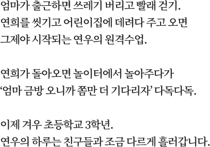 엄마가 출근하면 쓰레기 버리고 빨래 걷기. 연희를 씻기고 어린이집에 데려다 주고 오면 그제야 시작되는 연우의 원격수업. 연희가 돌아오면 놀이터에서 놀아주다가 ‘엄마 금방 오니까 쫌만 더 기다리자’ 다독다독. 이제 겨우 초등학교 3학년. 연우의 하루는 친구들과 조금 다르게 흘러갑니다.