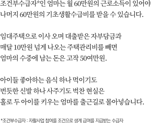 조건부수급자*인 엄마는 월 60만원의 근로소득이 있어야 나머지 60만원의 기초생활수급비를 받을 수 있습니다. 임대주택으로 이사 오며 대출받은 자부담금과 매달 10만원 넘게 나오는 주택관리비를 빼면 엄마의 수중에 남는 돈은 고작 50여만원. 아이들 좋아하는 음식 하나 먹이기도 번듯한 신발 하나 사주기도 벅찬 현실은 홀로 두 아이를 키우는 엄마를 출근길로 몰아넣습니다. *조건부수급자 : 자활사업 참여를 조건으로 생계 급여를 지급받는 수급자
