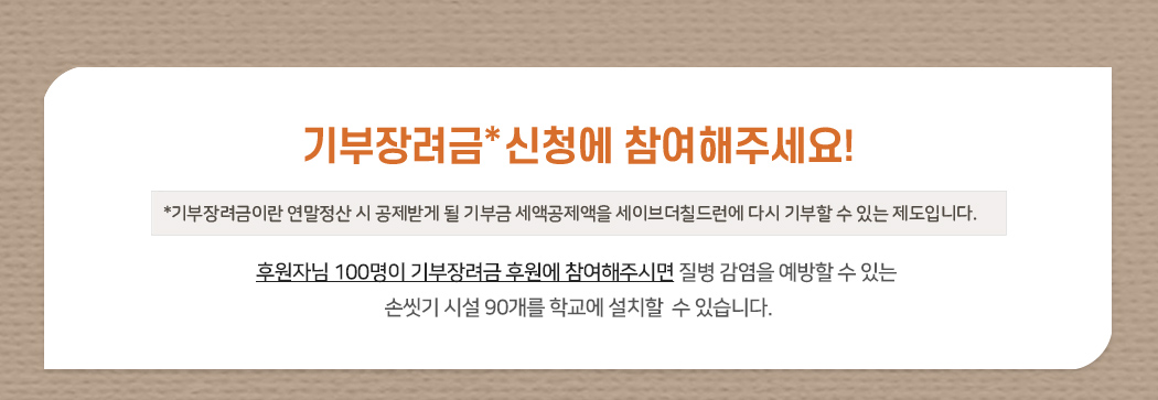 기부장려금 신청에 참여해주세요! 기부장려금이란 연말정산 시 공제받게 될 기부금 세액공제액을 세이브더칠드런에 다시 기부할 수 있는 제도입니다. 손씻기 시설 90개를 학교에 설치할  수 있습니다.