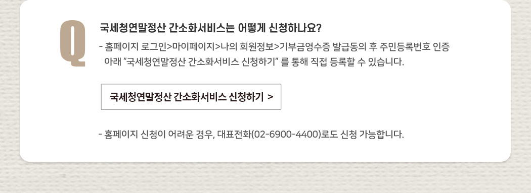 국세청연말정산 간소화서비스는 어떻게 신청하나요? - 홈페이지 로그인>마이페이지>나의 회원정보>기부금영수증 발급동의 후 주민등록번호 인증 아래  “국세청연말정산 간소화서비스 신청하기” 를 통해 직접 등록할 수 있습니다. - 홈페이지 신청이 어려운 경우, 대표전화(02-6900-4400)로도 신청 가능합니다.