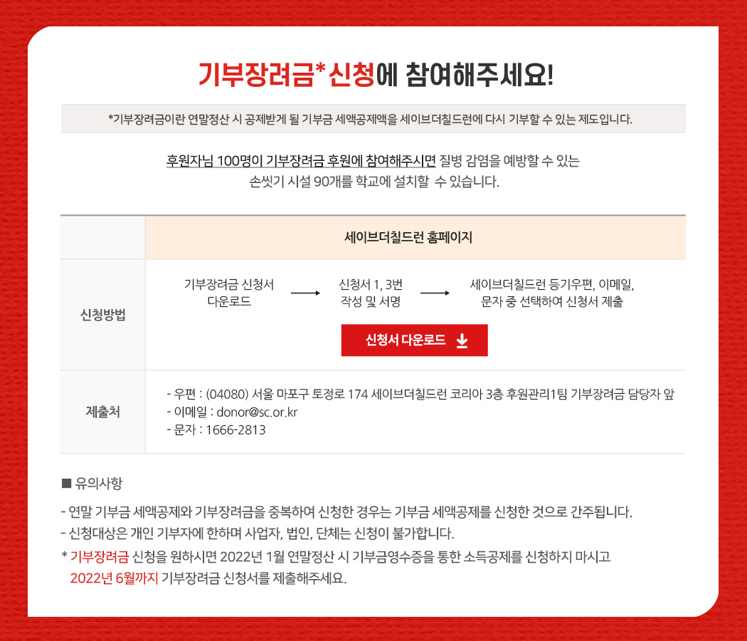 기부장려금 신청에 참여해주세요! *기부장려금이란 연말정산 시 공제받게 될 기부금 세액공제액을 세이브더칠드런에 다시 기부할 수 있는 제도입니다. 후원자님 100명이 기부장려금 후원에 참여해주시면 질병 감염을 예방할 수 있는  손씻기 시설 90개를 학교에 설치할  수 있습니다. 세이브더칠드런 홈페이지 신청방법 : 기부장려금 신청서 다운로드 > 신청서 1, 3번 작성 및 서명 > 세이브더칠드런 등기우편, 이메일, 문자 중 선택하여 신청서 제출 / 제출처 : 우편 : (04080) 서울 마포구 토정로 174 세이브더칠드런 코리아 3 층 후원관리1팀 기부장려금 담당자 앞, 이메일 : donor@sc.or.kr, 문자 : 1666-2813 ※ 유의사항 - 연말 기부금 세액공제와 기부장려금을 중복하여 신청한 경우는 기부금 세액공제를 신청한 것으로 간주됩니다. - 신청대상은 개인 기부자에 한하며 사업자, 법인, 단체는 신청이 불가합니다. * 기부장려금 신청을 원하시면 2022년 1월 연말정산 시 기부금영수증을 통한 소득공제를 신청하지 마시고 2022년 6월까지 기부장려금 신청서를 제출해주세요.