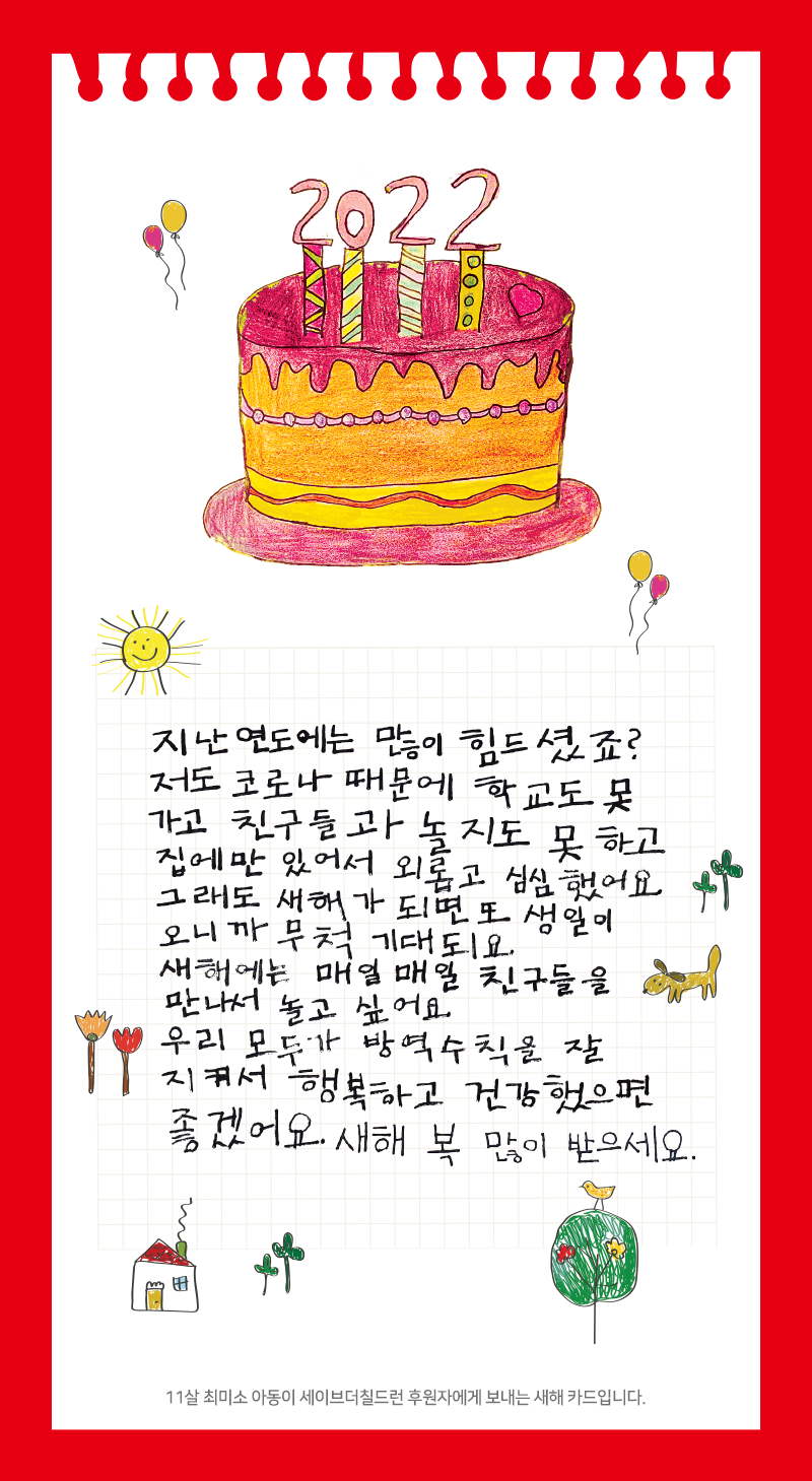 지난 연도에는 많이 힘드셨죠?  저도 코로나 때문에 학교도 못 가고 친구들과 놀지도 못 하고 집에만 있어서 외롭고 심심했어요. 그래도 새해가 되면 또 생일이 오니까 무척 기대되요. 새해에는 매일매일 친구들을 만나서 놀고 싶어요 우리 모두가 방역수칙을 잘 지켜서 행복하고 건강했으면 좋겠어요. 새해 복 많이 받으세요. 11살 최미소 아동이 세이브더칠드런 후원자에게 보내는 새해 카드입니다.