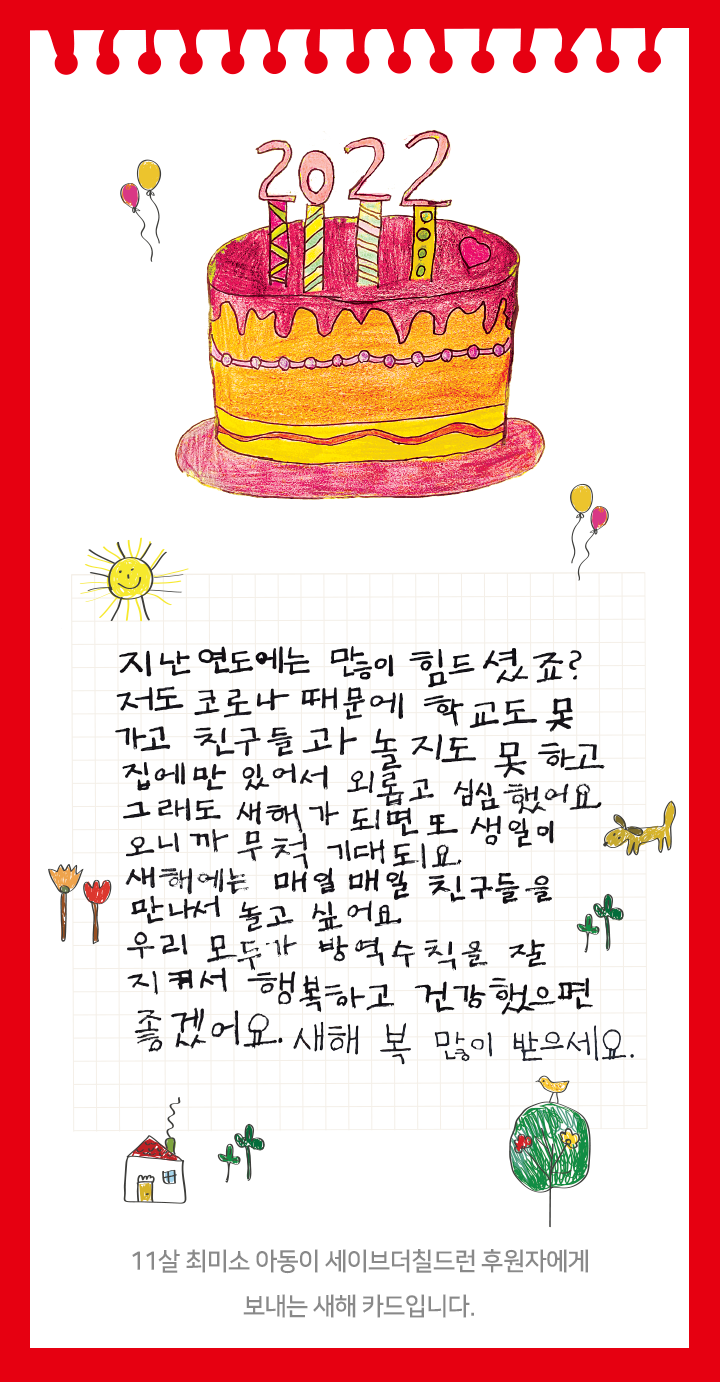 지난 연도에는 많이 힘드셨죠?  저도 코로나 때문에 학교도 못 가고 친구들과 놀지도 못 하고 집에만 있어서 외롭고 심심했어요. 그래도 새해가 되면 또 생일이 오니까 무척 기대되요. 새해에는 매일매일 친구들을 만나서 놀고 싶어요 우리 모두가 방역수칙을 잘 지켜서 행복하고 건강했으면 좋겠어요. 새해 복 많이 받으세요. 11살 최미소 아동이 세이브더칠드런 후원자에게 보내는 새해 카드입니다.