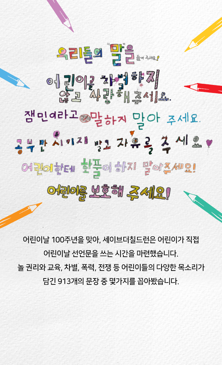 우리들의 말을 들어 주세요 어린이를 차별하지 않고 사랑해주세요 잼민이라고 말하지 말아 주세요 공부만 시키지 말고 자유를 주세요 어린이한테 화풀이 하지 말아주세요 어린이를 보호해 주세요 어린이날 100주년을 맞아, 세이브더칠드런은 어린이가 직접 어린이날 선언문을 쓰는 시간을 마련했습니다. 놀 권리와 교육, 차별 폭력, 전쟁 등 어린이들의 다양한 목소리가 담긴 913개의 문장 중 몇가지를 꼽아봤습니다.