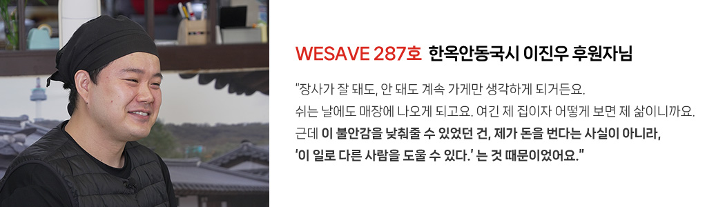 WESAVE 287호  한옥안동국시 이진우 후원자님 / “장사가 잘 돼도, 안 돼도 계속 가게만 생각하게 되거든요. 쉬는 날에도 매장에 나오게 되고요. 여긴 제 집이자 어떻게 보면 제 삶이니까요. 근데 이 불안감을 낮춰줄 수 있었던 건, 제가 돈을 번다는 사실이 아니라, ‘이 일로 다른 사람을 도울 수 있다.’ 는 것 때문이었어요.”