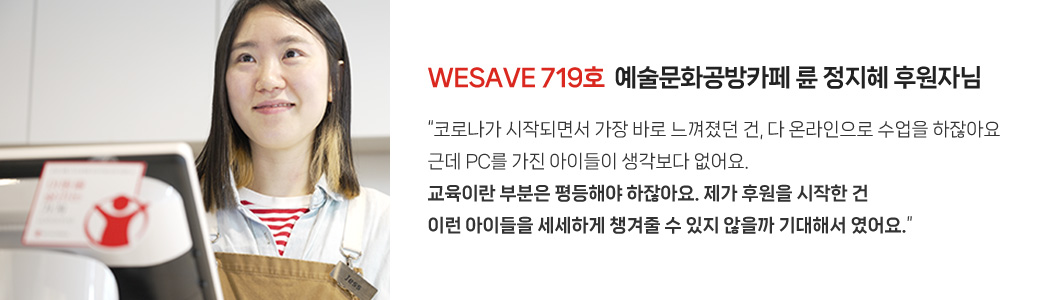 WESAVE 719호  예술문화공방카페 륜 정지혜 후원자님 / “코로나가 시작되면서 가장 바로 느껴졌던 건, 다 온라인으로 수업을 하잖아요 근데 PC를 가진 아이들이 생각보다 없어요. 교육이란 부분은 평등해야 하잖아요. 제가 후원을 시작한 건 이런 아이들을 세세하게 챙겨줄 수 있지 않을까 기대해서 였어요.”