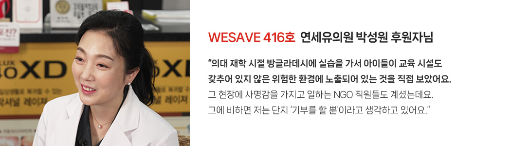 WESAVE 416호  연세유의원 박성원 후원자님 / “의대 재학 시절 방글라데시에 실습을 가서 아이들이 교육 시설도 갖추어 있지 않은 위험한 환경에 노출되어 있는 것을 직접 보았어요. 그 현장에 사명감을 가지고 일하는 NGO 직원들도 계셨는데요. 그에 비하면 저는 단지 ‘기부를 할 뿐’이라고 생각하고 있어요.”