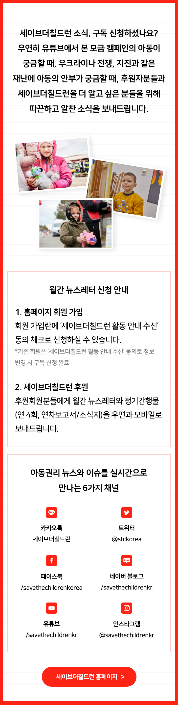 세이브더칠드런 소식, 구독 신청하셨나요? 우연히 유튜브에서 본 모금 캠페인의 아동이 궁금할 때, 우크라이나 전쟁, 지진과 같은 재난에 아동의 안부가 궁금할 때, 후원자분들과 세이브더칠드런을 더 알고 싶은 분들을 위해 따끈하고 알찬 소식을 보내드립니다. 월간 뉴스레터 신청 안내 1. 홈페이지 회원 가입 회원 가입란에 ‘세이브더칠드런 활동 안내 수신’ 동의 체크로 신청하실 수 있습니다. *기존 회원은 ‘세이브더칠드런 활동 안내 수신’ 동의로 정보변경 시 구독 신청 완료 2. 세이브더칠드런 후원 후원회원분들에게 월간 뉴스레터와 정기간행물(연 4회, 연차보고서/소식지)을 우편과 모바일로 보내드립니다. 아동권리 뉴스와 이슈를 실시간으로 만나는 6가지 채널 카카오톡 세이브더칠드런 트위터 @stckorea 페이스북 /savethechildrenkorea 네이버 블로그 /savethechildrenkr 유튜브 /savethechildrenkr 인스타그램 @savethechildrenkr