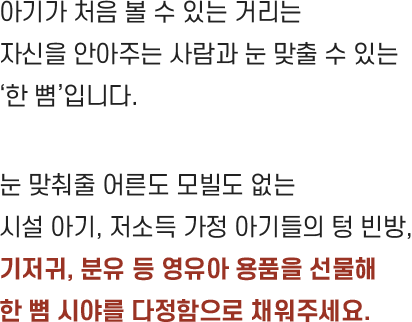 아기가 처음 볼 수 있는 거리는 자신을 안아주는 사람과 눈 맞출 수 있는 ‘한 뼘’입니다. 눈 맞춰줄 어른도 모빌도 없는 시설 아기, 저소득 가정 아기들의 텅 빈방, 기저귀, 분유 등 영유아 용품을 선물해 한 뼘 시야를 다정함으로 채워주세요.