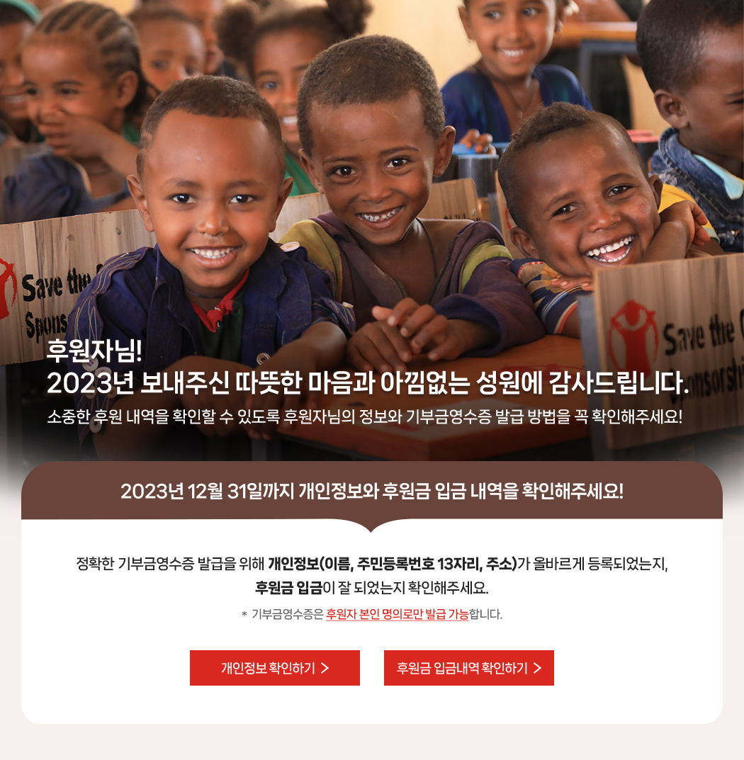 후원자님! 2023년 보내주신 따뜻한 마음과 아낌없는 성원에 감사드립니다. 소중한 후원 내역을 확인할 수 있도록 후원자님의 정보와 기부금영수증 발급 방법을 꼭 확인해주세요! / 2023년 12월 31일까지 개인정보와 후원금 입금내역을 확인해주세요! 정확한 기부금영수증 발급을 위해 개인정보(이름, 주민등록번호 13자리, 주소)가 올바르게 등록되었는지, 후원금 입금이 잘 되었는지 확인해주세요. * 기부금영수증은 후원자 본인 명의로만 발급 가능합니다.