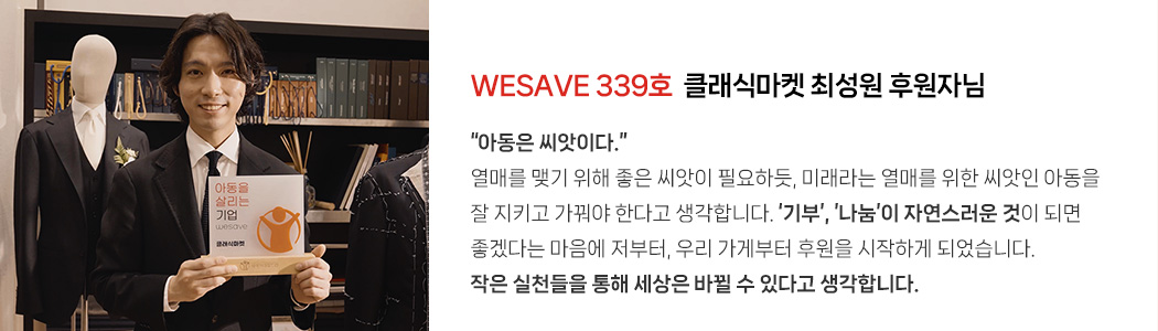 WESAVE 339호 클래식마켓 최성원 후원자님 / “아동은 씨앗이다.” 열매를 맺기 위해 좋은 씨앗이 필요하듯, 미래라는 열매를 위한 씨앗인 아동을 잘 지키고 가꿔야 한다고 생각합니다. ‘기부’, ’나눔’이 자연스러운 것이 되면 좋겠다는 마음에 저부터, 우리 가게부터 후원을 시작하게 되었습니다. 작은 실천들을 통해 세상은 바뀔 수 있다고 생각합니다.