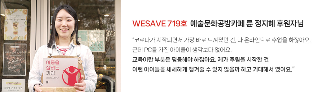 WESAVE 719호 예술문화공방카페 륜 정지혜 후원자님 / “코로나가 시작되면서 가장 바로 느껴졌던 건, 다 온라인으로 수업을 하잖아요 근데 PC를 가진 아이들이 생각보다 없어요. 교육이란 부분은 평등해야 하잖아요. 제가 후원을 시작한 건 이런 아이들을 세세하게 챙겨줄 수 있지 않을까 기대해서 였어요.”