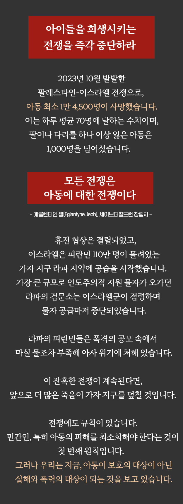 아이들을 희생시키는 전쟁을 즉각 중단하라. 2023년 10월 발발한 팔레스타인-이스라엘 전쟁으로, 아동 최소 1만 4,500명이 사망했습니다. 이는 하루 평균 70명에 달하는 수치이며, 팔이나 다리를 하나 이상 잃은 아동은 1천명을 넘어섰습니다. 모든 전쟁은 아동에 대한 전쟁이다. 휴전 협상은 결렬되었고, 이스라엘은 피란민 110만명이 몰려있는 가자 지구 라파 지역에 공습을 시작했습니다. 가장 큰 규모로 인도주의적 지원 물자가 오가던 라파의 검문소는 이스라엘군이 점령하며 물자 공급마저 중단되었습니다. 라파의 피란민들은 폭격의 공포 속에서 마실 물조차 부족해 아사 위기에 처해 있습니다. 이 잔혹한 전쟁이 계속된다면, 앞으로 더 많은 죽음이 가자 지구를 덮칠 것입니다. 전쟁에도 규칙이 있습니다. 민간인, 특히 아동의 피해를 최소화해야 한다는 것이 첫번째 원칙입니다. 그러나 우리는 지금, 아동이 보호의 대상이 아닌 살해와 폭력의 대상이 되는 것을 보고 있습니다. 후원하기. 떨어지는 폭탄과 굶주림이 시시각각 아이들의 생명을 위협하고 있습니다. 전 세계 시민과 각국 정부가 지금 당장 나서야 하는 이유입니다. 세이브더칠드런은 아이들을 희0생시키는 전쟁이 즉각 중단될 수 있도록, 시민들과 정부의 관심을 촉구합니다. 세이브더칠드런은 우리 정부에 다음과 같은 노력을 촉구합니다. 1. 분쟁 당사자들이 즉각적인 휴전을 이루고, 가자지구에 구호 물품이 제때 충분히 공급될 수 있도록 역할을 다할 것을 촉구합니다. 2. 국제인도법과 인도법 위반에 사용될 수 있는 무기 수출을 하지 말아야 합니다. 3. 인도적 지원에 적극 동참해야 합니다. 향후 인도주의 통로 개방 시 급격히 늘어날 요구에 대응할 수 있도록 체계적인 지원 계획을 마련할 것을 촉구합니다. 서명으로 힘을 보태주세요. 어떤 상황에서도, 아이들을 희생시키는 살해와 폭력 행위는 용납될 수 없습니다. 1953년부터 팔레스타인에서 구호활동을 진행해 온 세이브더칠드런은 이번 위기에도 끝까지 현장에 남기로 결정하였습니다. 절망만이 가득한 상황에서도 팔레스타인 아이들이 희망을 잃지 않도록, 모두의 관심이 필요합니다. 휴전만이 아이들을 살릴 수 있습니다. 이 전쟁을 하루빨리 중단하도록, 전쟁 반대 서명으로 함께해 주세요.