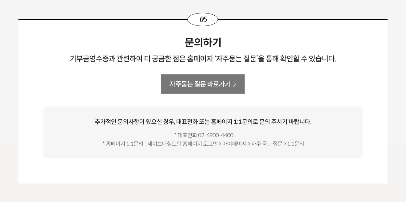 5. 문의하기 - 기부금영수증과 관련하여 더 궁금한 점은 홈페이지 ‘자주묻는 질문’을 통해 확인할 수 있습니다. 추가적인 문의사항이 있으신 경우, 대표전화 또는 홈페이지 1:1문의로 문의 주시기 바랍니다. * 대표전화 02-6900-4400, * 홈페이지 1:1문의 : 세이브더칠드런 홈페이지 로그인 > 마이페이지 > 자주 묻는 질문 > 1:1문의 