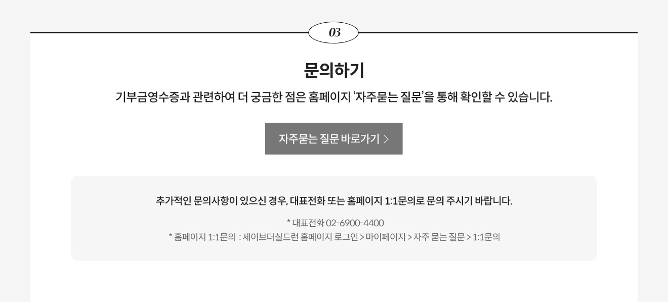 3. 문의하기 - 기부금영수증과 관련하여 더 궁금한 점은 홈페이지 ‘자주묻는 질문’을 통해 확인할 수 있습니다. 추가적인 문의사항이 있으신 경우, 대표전화 또는 홈페이지 1:1문의로 문의 주시기 바랍니다. * 대표전화 02-6900-4400, * 홈페이지 1:1문의 : 세이브더칠드런 홈페이지 로그인 > 마이페이지 > 자주 묻는 질문 > 1:1문의 