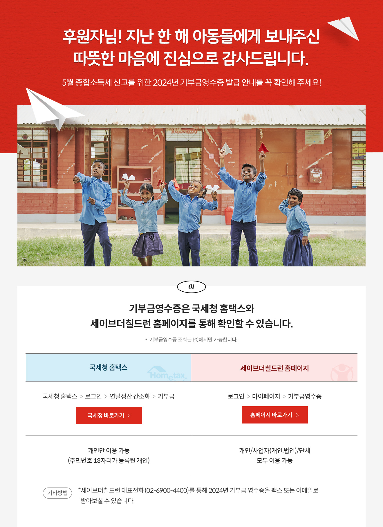 후원자님! 지난 한 해 아동들에게 보내주신 따뜻한 마음에 진심으로 감사드립니다. 5월 종합소득세 신고를 위한 2024년 기부금영수증 발급 안내를 꼭 확인해 주세요! / 01. 기부금영수증은 국세청 홈택스와 세이브더칠드런 홈페이지를 통해 확인할 수 있습니다. * 기부금영수증 조회는 PC에서만 가능합니다. 국세청 홈텍스 -  방법 : 국세청 홈택스 > 로그인 > 연말정산 간소화, 개인만 이용 가능(주민번호 13자리가 등록된 개인) > 기부금 / 세이브더칠드런 홈페이지 -  방법 : 로그인 > 마이페이지 > 기부금영수증, 개인과 사업자(개인, 법인) 단체 모두 이용 가능 / 기타방법 : *세이브더칠드런 대표전화 (02-6900-4400)를 통해 2024년 기부금 영수증을 팩스 또는 이메일로  받아보실 수 있습니다.