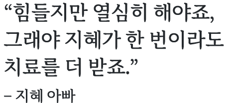 힘들지만 열심히 해야죠, 그래야 지혜가 한 번이라도 치료를 더 받죠.