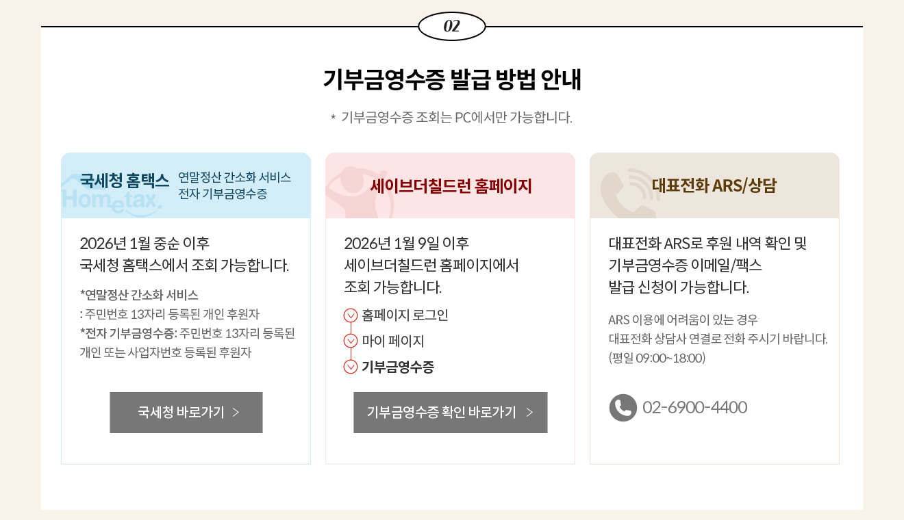 02. 기부금영수증 발급 방법 안내 * 기부금영수증 조회는 PC에서만 가능합니다. / 국세청 홈택스 - 연말정산 간소화 서비스 전자 기부금영수증 2026년 1월 중순 이후 국세청 홈택스에서 조회 가능합니다. *연말정산 간소화 서비스: 주민번호 13자리 등록된 개인 후원자 *전자 기부금영수증: 주민번호 13자리 등록된 개인 또는 사업자번호 등록된 후원자 / 세이브더칠드런 홈페이지 - 2026년 1월 9일 이후 세이브더칠드런 홈페이지에서 조회 가능합니다. 홈페이지 로그인 > 마이 페이지 > 기부금영수증 / 대표전화 ARS/상담 - 대표전화 ARS로 후원 내역 확인 및 기부금영수증 이메일/팩스 발급 신청이 가능합니다. ARS 이용에 어려움이 있는 경우 대표전화 상담사 연결로 전화 주시기 바랍니다. (평일 09:00~18:00) 전화번호 02-6900-4400