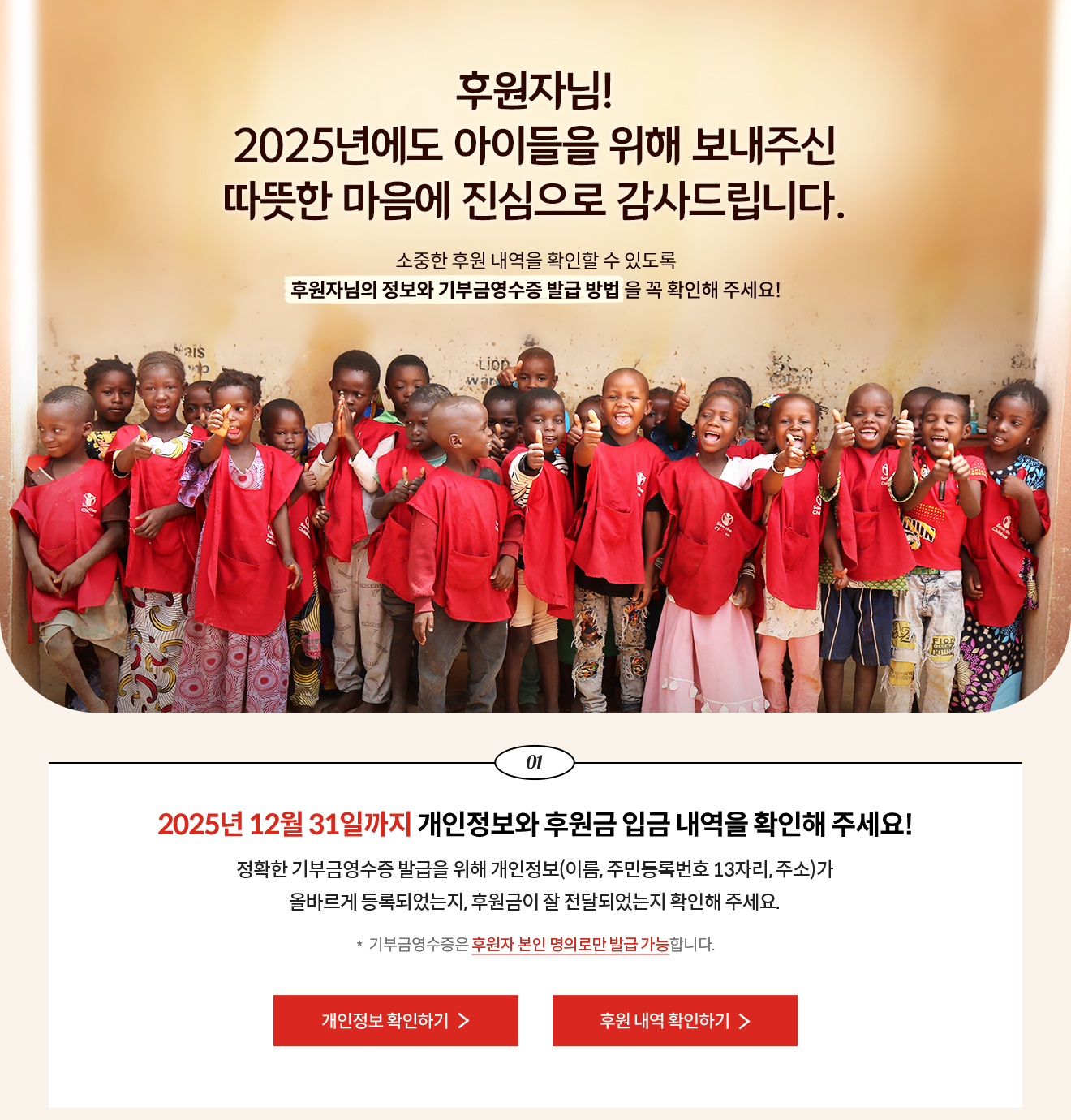 후원자님! 2025년에도 아이들을 위해 보내주신 따뜻한 마음에 진심으로 감사드립니다. 소중한 후원 내역을 확인할 수 있도록 후원자님의 정보와 기부금영수증 발급 방법 을 꼭 확인해 주세요! / 01. 2025년 12월 31일까지 개인정보와 후원금 입금 내역을 확인해 주세요! 정확한 기부금영수증 발급을 위해 개인정보(이름, 주민등록번호 13자리, 주소)가 올바르게 등록되었는지, 후원금이 잘 전달되었는지 확인해 주세요. * 기부금영수증은 후원자 본인 명의로만 발급 가능합니다.