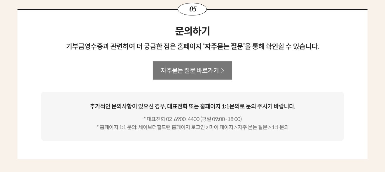 05. 문의하기 / 기부금영수증과 관련하여 더 궁금한 점은 홈페이지 ‘자주묻는 질문’을 통해 확인할 수 있습니다. / 추가적인 문의사항이 있으신 경우, 대표전화 또는 홈페이지 1:1문의로 문의 주시기 바랍니다. / * 대표전화 02-6900-4400 (평일 09:00~18:00) * 홈페이지 1:1 문의: 세이브더칠드런 홈페이지 로그인 > 마이 페이지 > 자주 묻는 질문 > 1:1 문의
