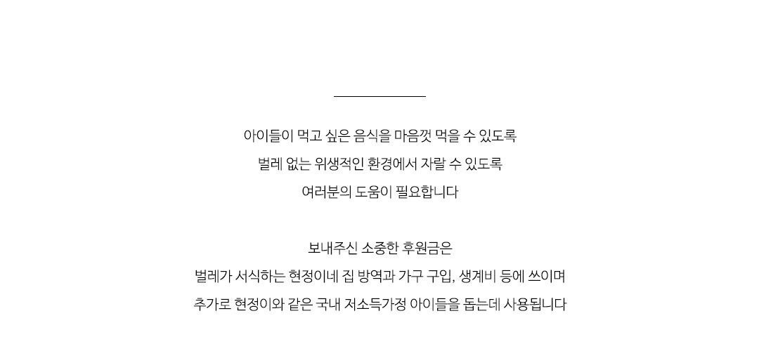 보내주신 소중한 후원금은
벌레가 서식하는 현정이네 집 방역과 가구 구입, 생계비 등에 쓰이며
추가로 현정이와 같은 국내 저소득가정 아이들을 돕는데 사용됩니다.