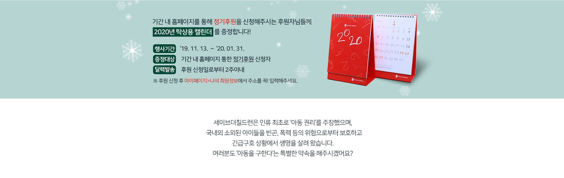 기간 내 홈페이지를 통해 정기후원을 신청해주시는 후원자님들께 2020년 탁상용캘린더를 증정합니다.
행사기간: 19.11.13~20.01.20.
증정대상: 기간 내 홈페이지를 통한 정기후원 신청자
달력발송: 후원신청일로부터 2주 이내