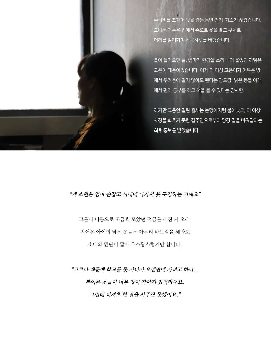     엄마의 급한 빚은 전기·가스가 끊기고 난 뒤에야 겨우 정
리됐습니다. 그동안 모녀는 어두운 집에서 손으로 옷을 빨
고 부채로 머리를 말려가며 하루하루를 버텼습니다. 

불이 들어오던 날, 엄마가 한참을 소리 내어 울었던 까닭
은 고은이 때문이었습니다. 이제 더 이상 고은이가 어두운
방에서 두려움에 떨지 않아도 된다는 안도감. 밝은 등불
아래에서 편히 공부를 하고 책을 볼 수 있다는 감사함. 

하지만 그동안 월세는 눈덩이처럼 불어났고 몇 달째 사정
을 봐주던 착한 집주인은 이사를 가주었으면 좋겠다는 뜻
을 조심스럽게 엄마에게 전해왔습니다.

“제 소원은 엄마 손잡고 시내에 나가서 옷 구경하는 거예요.”

고은이 이름으로 조금씩 모았던 적금은 깨진 지 오래.
얻어온 아이의 낡은 옷들은 아무리 바느질을 해봐도
소매와 밑단이 짧아 우스꽝스럽기만 합니다.

“고은이가 저거 예쁘다고 하면 못 들은 척해요.
이제는 다음에 사준다는 말을 하기도 힘들어서.
그래서 그냥 모른 척해요.”