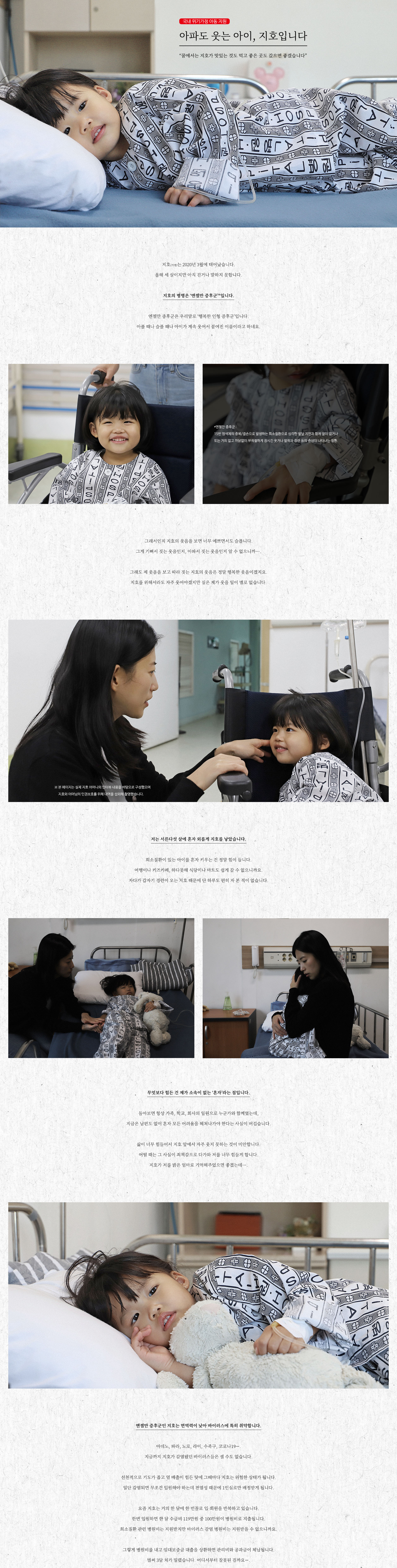     아파도 웃는 아이, 지호입니다
“꿈에서는 지호가 맛있는 것도 먹고 좋은 곳도 갔으면 좋겠습니다”


지호(가명)는 이천이십년 삼월에 태어났습니다.
올해 세 살이지만 아직 걷거나 말하지 못합니다.

지호의 병명은 ‘엔젤만 증후군’*입니다.

엔젤만 증후군은 우리말로 ‘행복한 인형 증후군’입니다.
아플 때나 슬플 때나 아이가 계속 웃어서 붙여진 이름이라고 하네요.


*엔젤만 증후군 : 
15번 염색체의 중복/결손으로 발생하는 희소질환으로 심각한 발달 지연과 함께 말이 없거나
또는 거의 없고 까닭없이 부적절하게 장시간 웃거나 발작과 경련 등의 증상이 나타나는 질환.


그래서인지 지호의 웃음을 보면 너무 예쁘면서도 슬픕니다.
그게 기뻐서 짓는 웃음인지, 아파서 짓는 웃음인지 알 수 없으니까….

그래도 제 웃음을 보고 따라 짓는 지호의 웃음은 정말 행복한 웃음이겠지요.
지호를 위해서라도 자주 웃어야겠지만 실은 제가 웃을 일이 별로 없습니다.


※ 본 페이지는 실제 지호 어머니의 인터뷰 내용을 바탕으로 구성했으며
     지호와 어머님의 인권보호를 위해 대역을 섭외해 촬영했습니다. 


저는 서른다섯 살에 혼자 외롭게 지호를 낳았습니다.

희소질환이 있는 아이를 혼자 키우는 건 정말 힘이 듭니다.
여행이나 키즈카페, 하다못해 식당이나 마트도 쉽게 갈 수 없으니까요.
자다가 갑자기 경련이 오는 지호 때문에 단 하루도 편히 자 본 적이 없습니다.


무엇보다 힘든 건 제가 소속이 없는 ‘혼자’라는 점입니다.

돌아보면 항상 가족, 학교, 회사의 일원으로 누군가와 함께였는데,
지금은 남편도 없이 혼자 모든 어려움을 헤쳐나가야 한다는 사실이 버겁습니다.

삶이 너무 힘들어서 지호 앞에서 자주 웃지 못하는 것이 미안합니다.
어떨 때는 그 사실이 죄책감으로 다가와 저를 너무 힘들게 합니다.
지호가 저를 밝은 엄마로 기억해주었으면 좋겠는데….


엔젤만 증후군인 지호는 면역력이 낮아 바이러스에 특히 취약합니다.

아데노, 파라, 노로, 라이, 수족구, 코로나19….
지금까지 지호가 감염됐던 바이러스들은 셀 수도 없습니다.

선천적으로 기도가 좁고 열 배출이 힘든 탓에 그때마다 지호는 위험한 상태가 됩니다.
일단 감염되면 무조건 입원해야 하는데 전염성 때문에 1인실로만 배정받게 됩니다.

요즘 지호는 거의 한 달에 한 번꼴로 입·퇴원을 반복하고 있습니다.
한번 입원하면 한 달 수급비 119만원 중 100만원이 병원비로 지출됩니다.
희소질환 관련 병원비는 지원받지만 바이러스 감염 병원비는 지원받을 수 없으니까요.

그렇게 병원비를 내고 임대보증금 대출을 상환하면 관리비와 공과금이 체납됩니다.
벌써 3달 치가 밀렸네요. 어디부터 잘못됐을까요. 악순환이 계속되고 있습니다.